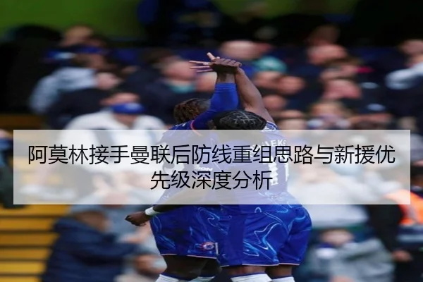 阿莫林接手曼联后防线重组思路与新援优先级深度分析