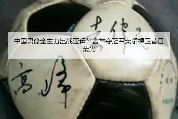 中国男篮全主力出战亚运誓言重夺冠军荣耀捍卫昔日荣光（hth.conapp）