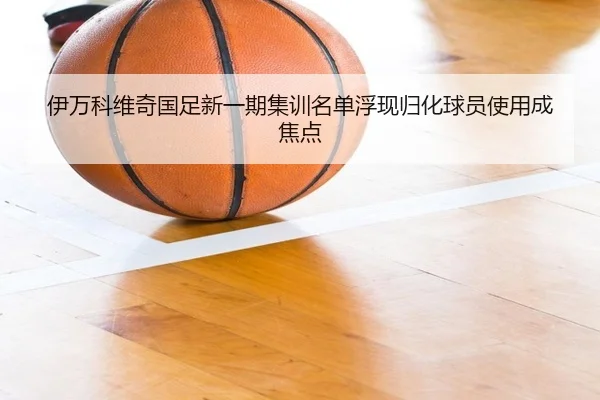 伊万科维奇国足新一期集训名单浮现归化球员使用成焦点（hth.conapp）